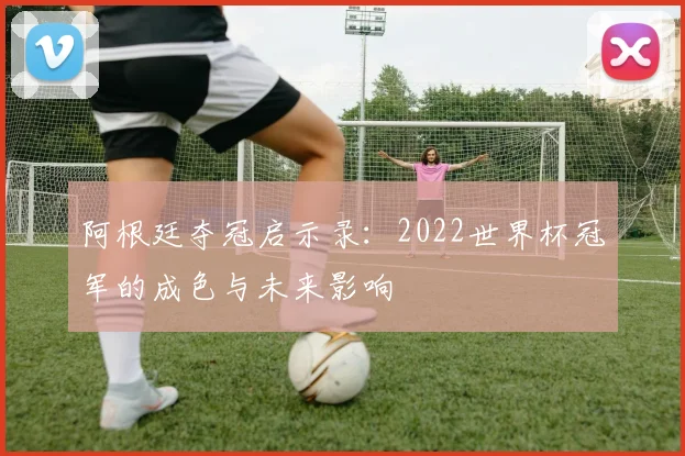 阿根廷夺冠启示录：2022世界杯冠军的成色与未来影响